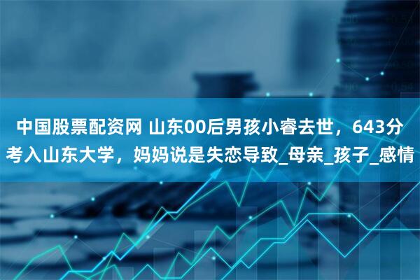 中国股票配资网 山东00后男孩小睿去世，643分考入山东大学，妈妈说是失恋导致_母亲_孩子_感情
