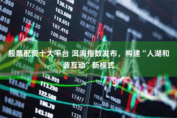 股票配资十大平台 洱海指数发布，构建“人湖和谐互动”新模式