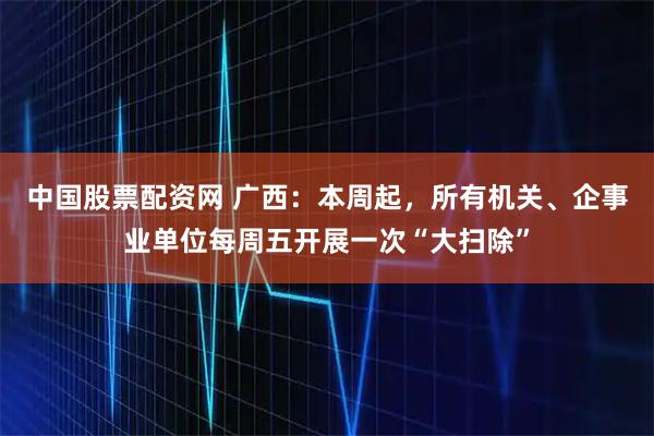 中国股票配资网 广西：本周起，所有机关、企事业单位每周五开展一次“大扫除”