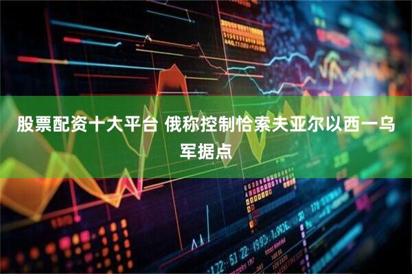股票配资十大平台 俄称控制恰索夫亚尔以西一乌军据点