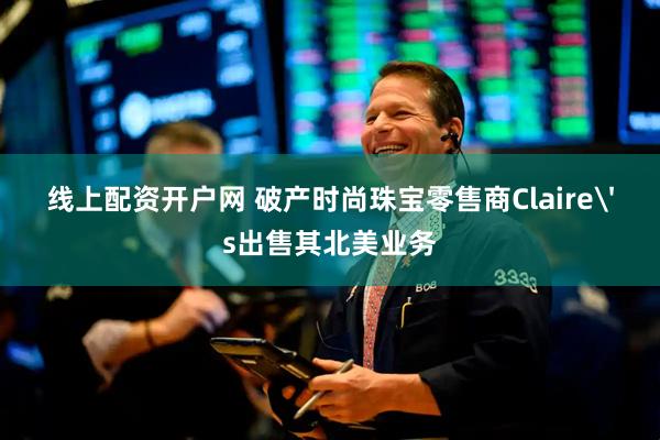 线上配资开户网 破产时尚珠宝零售商Claire's出售其北美业务