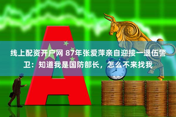 线上配资开户网 87年张爱萍亲自迎接一退伍警卫：知道我是国防部长，怎么不来找我