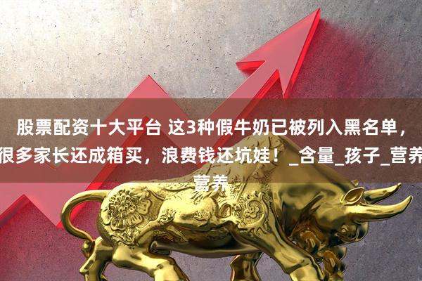 股票配资十大平台 这3种假牛奶已被列入黑名单，很多家长还成箱买，浪费钱还坑娃！_含量_孩子_营养