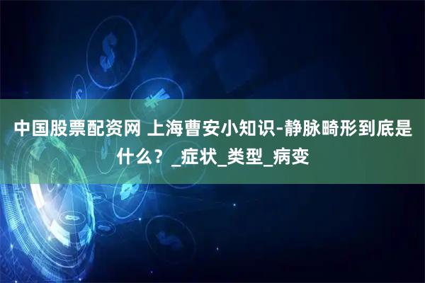 中国股票配资网 上海曹安小知识-静脉畸形到底是什么？_症状_类型_病变