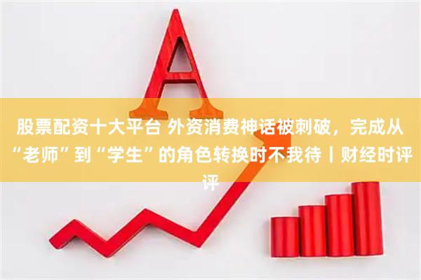 股票配资十大平台 外资消费神话被刺破，完成从“老师”到“学生”的角色转换时不我待丨财经时评