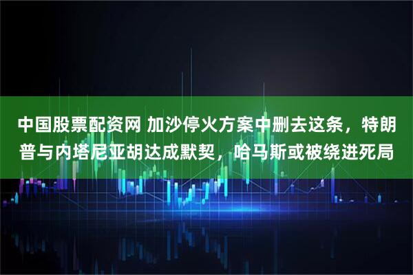 中国股票配资网 加沙停火方案中删去这条，特朗普与内塔尼亚胡达成默契，哈马斯或被绕进死局