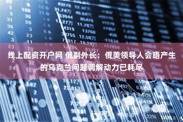 线上配资开户网 俄副外长：俄美领导人会晤产生的乌克兰问题调解动力已耗尽