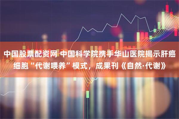 中国股票配资网 中国科学院携手华山医院揭示肝癌细胞“代谢喂养”模式，成果刊《自然·代谢》