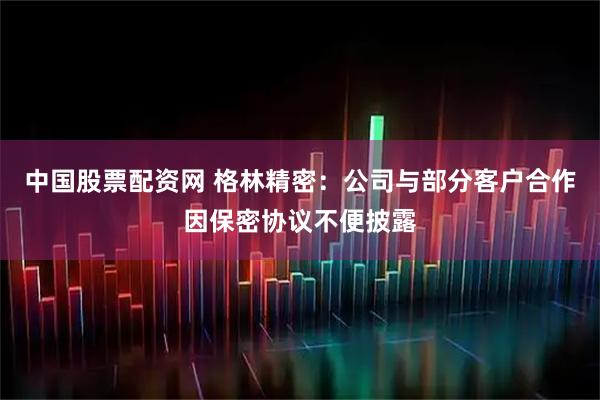 中国股票配资网 格林精密：公司与部分客户合作因保密协议不便披露
