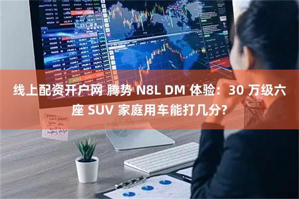 线上配资开户网 腾势 N8L DM 体验：30 万级六座 SUV 家庭用车能打几分?