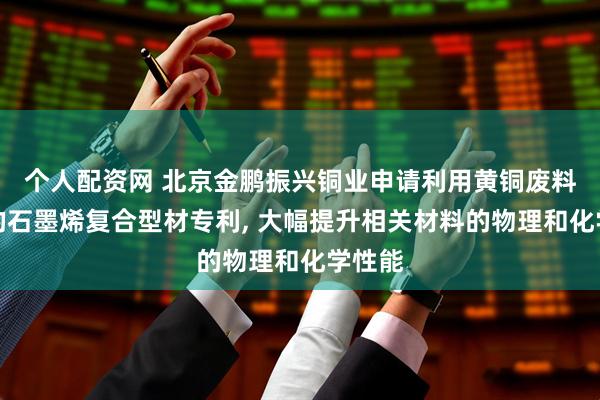 个人配资网 北京金鹏振兴铜业申请利用黄铜废料制备的石墨烯复合型材专利, 大幅提升相关材料的物理和化学性能