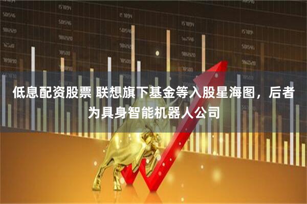 低息配资股票 联想旗下基金等入股星海图，后者为具身智能机器人公司