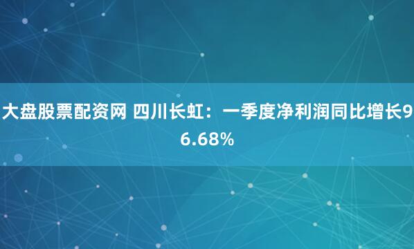 大盘股票配资网 四川长虹：一季度净利润同比增长96.68%