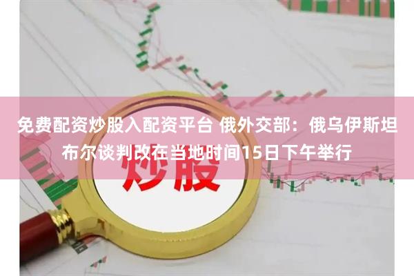 免费配资炒股入配资平台 俄外交部：俄乌伊斯坦布尔谈判改在当地时间15日下午举行