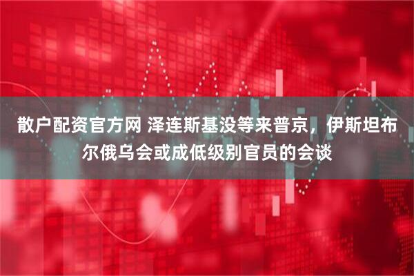 散户配资官方网 泽连斯基没等来普京，伊斯坦布尔俄乌会或成低级别官员的会谈