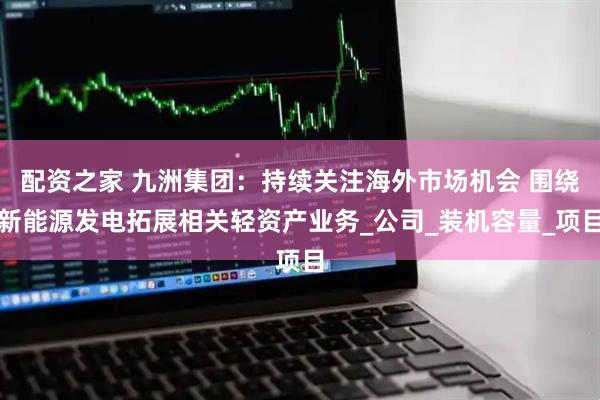 配资之家 九洲集团：持续关注海外市场机会 围绕新能源发电拓展相关轻资产业务_公司_装机容量_项目