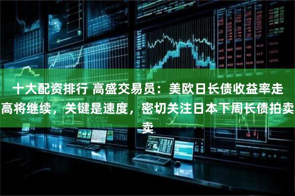 十大配资排行 高盛交易员：美欧日长债收益率走高将继续，关键是速度，密切关注日本下周长债拍卖