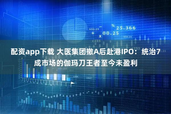 配资app下载 大医集团撤A后赴港IPO：统治7成市场的伽玛刀王者至今未盈利