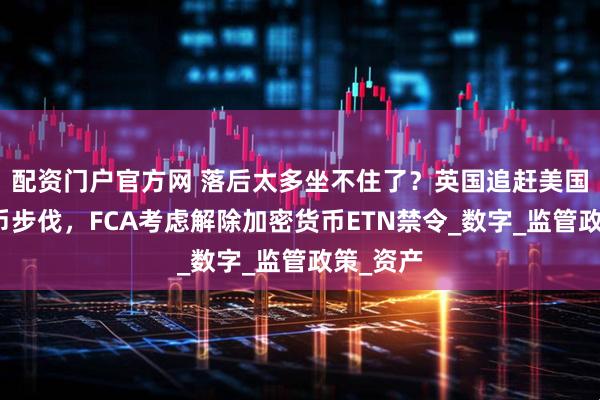 配资门户官方网 落后太多坐不住了？英国追赶美国加密货币步伐，FCA考虑解除加密货币ETN禁令_数字_监管政策_资产