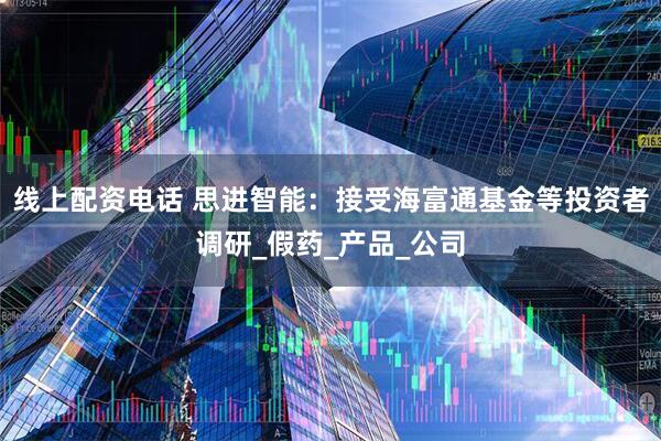 线上配资电话 思进智能：接受海富通基金等投资者调研_假药_产品_公司