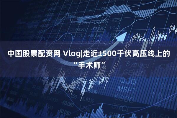 中国股票配资网 Vlog|走近±500千伏高压线上的“手术师”