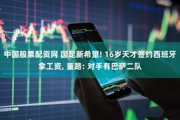 中国股票配资网 国足新希望! 16岁天才签约西班牙拿工资, 董路: 对手有巴萨二队