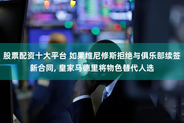 股票配资十大平台 如果维尼修斯拒绝与俱乐部续签新合同, 皇家马德里将物色替代人选