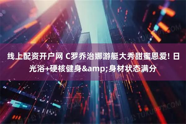 线上配资开户网 C罗乔治娜游艇大秀甜蜜恩爱! 日光浴+硬核健身&身材状态满分