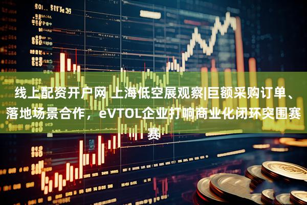 线上配资开户网 上海低空展观察|巨额采购订单、落地场景合作，eVTOL企业打响商业化闭环突围赛