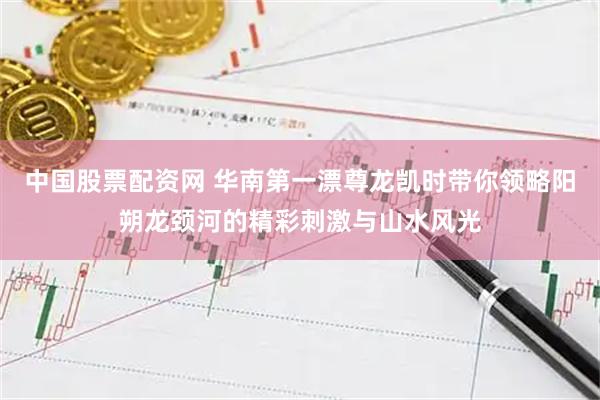 中国股票配资网 华南第一漂尊龙凯时带你领略阳朔龙颈河的精彩刺激与山水风光