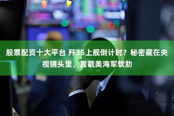 股票配资十大平台 歼35上舰倒计时？秘密藏在央视镜头里，直戳美海军软肋