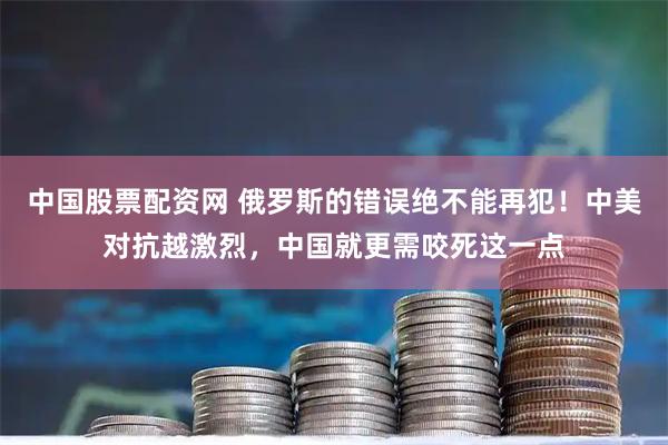 中国股票配资网 俄罗斯的错误绝不能再犯！中美对抗越激烈，中国就更需咬死这一点
