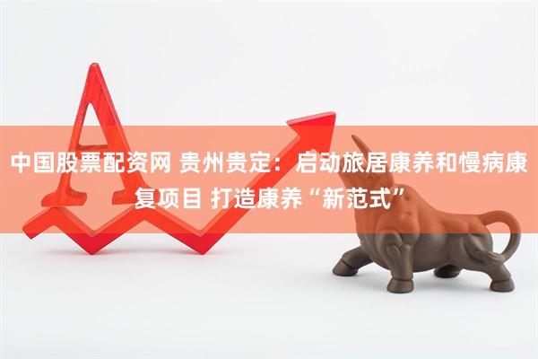 中国股票配资网 贵州贵定：启动旅居康养和慢病康复项目 打造康养“新范式”