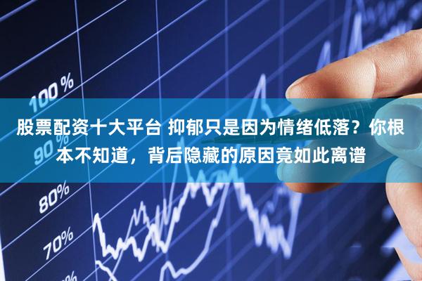 股票配资十大平台 抑郁只是因为情绪低落？你根本不知道，背后隐藏的原因竟如此离谱