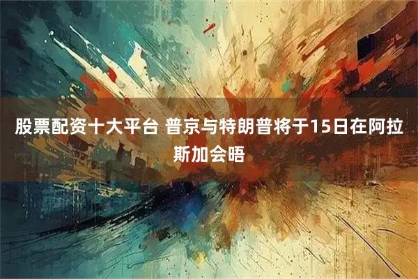 股票配资十大平台 普京与特朗普将于15日在阿拉斯加会晤