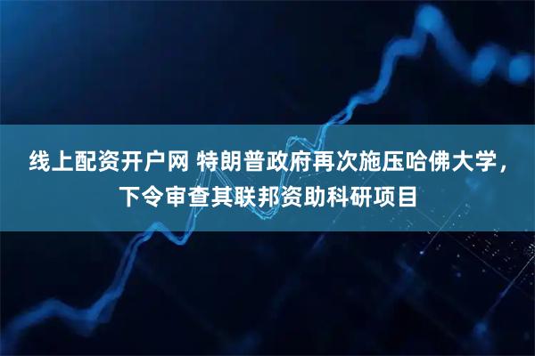 线上配资开户网 特朗普政府再次施压哈佛大学，下令审查其联邦资助科研项目