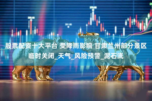 股票配资十大平台 受降雨影响 甘肃兰州部分景区临时关闭_天气_风险预警_泥石流
