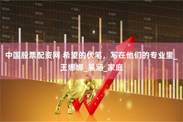 中国股票配资网 希望的伏笔，写在他们的专业里_王娜娜_吴涵_家庭