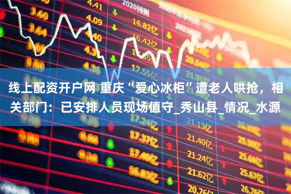 线上配资开户网 重庆“爱心冰柜”遭老人哄抢，相关部门：已安排人员现场值守_秀山县_情况_水源