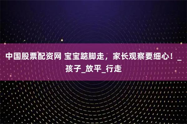 中国股票配资网 宝宝踮脚走，家长观察要细心！_孩子_放平_行走