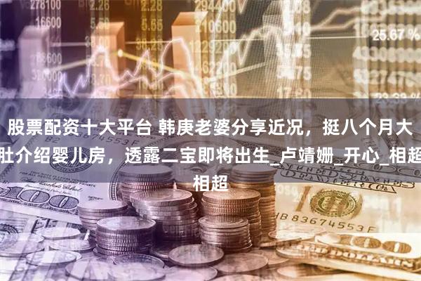 股票配资十大平台 韩庚老婆分享近况，挺八个月大肚介绍婴儿房，透露二宝即将出生_卢靖姗_开心_相超