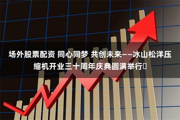 场外股票配资 同心同梦 共创未来——冰山松洋压缩机开业三十周年庆典圆满举行‌
