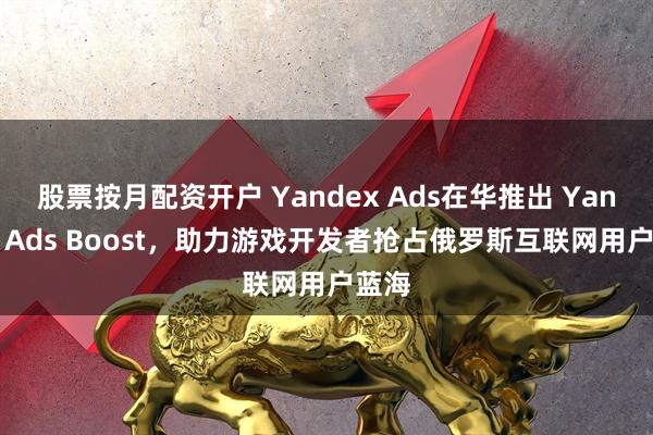股票按月配资开户 Yandex Ads在华推出 Yandex Ads Boost，助力游戏开发者抢占俄罗斯互联网用户蓝海