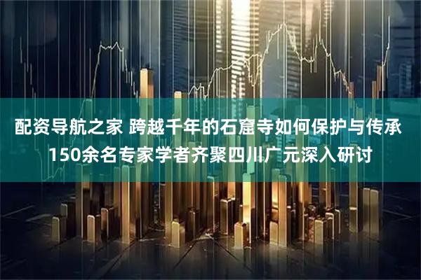 配资导航之家 跨越千年的石窟寺如何保护与传承 150余名专家学者齐聚四川广元深入研讨