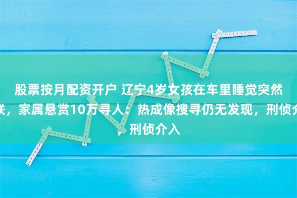 股票按月配资开户 辽宁4岁女孩在车里睡觉突然失联，家属悬赏10万寻人：热成像搜寻仍无发现，刑侦介入