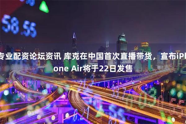 专业配资论坛资讯 库克在中国首次直播带货，宣布iPhone Air将于22日发售
