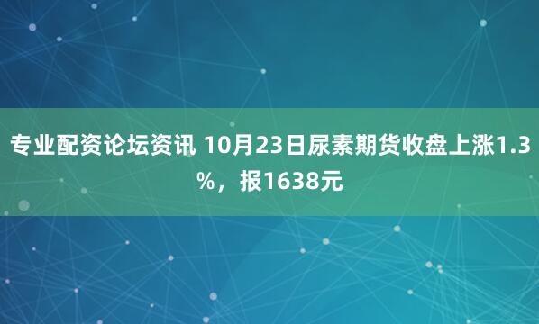 专业配资论坛资讯 10月23日尿素期货收盘上涨1.3%，报1638元