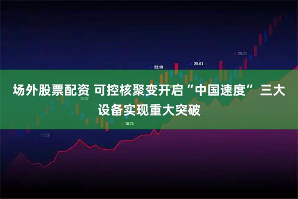 场外股票配资 可控核聚变开启“中国速度” 三大设备实现重大突破