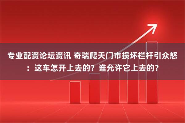 专业配资论坛资讯 奇瑞爬天门市损坏栏杆引众怒：这车怎开上去的？谁允许它上去的？