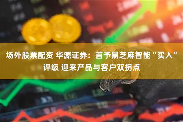 场外股票配资 华源证券：首予黑芝麻智能“买入”评级 迎来产品与客户双拐点